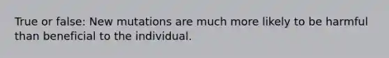 True or false: New mutations are much more likely to be harmful than beneficial to the individual.