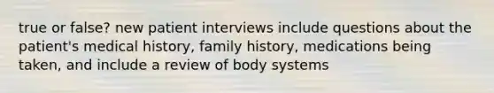 true or false? new patient interviews include questions about the patient's medical history, family history, medications being taken, and include a review of body systems