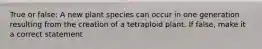 True or false: A new plant species can occur in one generation resulting from the creation of a tetraploid plant. If false, make it a correct statement