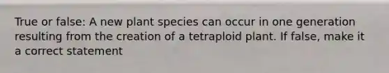 True or false: A new plant species can occur in one generation resulting from the creation of a tetraploid plant. If false, make it a correct statement