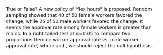 True or False? A new policy of "flex hours" is proposed. Random sampling showed that 40 of 50 female workers favored the change, while 25 of 50 male workers favored the change. It seems the approval rate among female workers is greater than males. In a right-tailed test at α=0.05 to compare two proportions (female worker approval rate vs. male worker approval rate) where and , we should reject the null hypothesis.