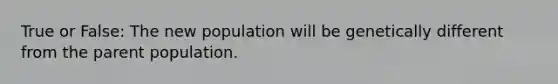 True or False: The new population will be genetically different from the parent population.
