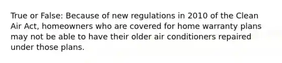 True or False: Because of new regulations in 2010 of the Clean Air Act, homeowners who are covered for home warranty plans may not be able to have their older air conditioners repaired under those plans.