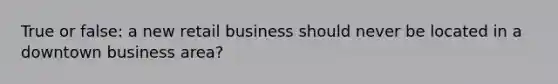 True or false: a new retail business should never be located in a downtown business area?