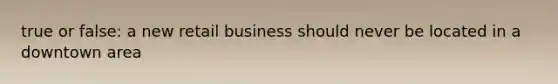 true or false: a new retail business should never be located in a downtown area