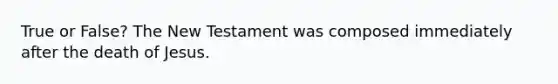 True or False? The New Testament was composed immediately after the death of Jesus.