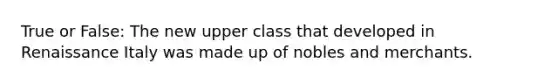 True or False: The new upper class that developed in Renaissance Italy was made up of nobles and merchants.