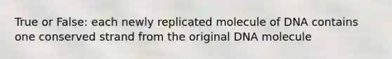 True or False: each newly replicated molecule of DNA contains one conserved strand from the original DNA molecule