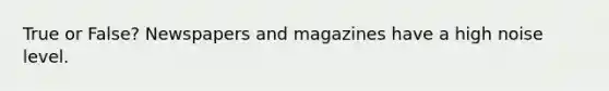 True or False? Newspapers and magazines have a high noise level.