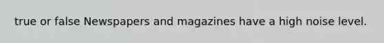 true or false Newspapers and magazines have a high noise level.