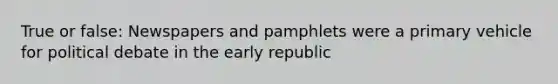 True or false: Newspapers and pamphlets were a primary vehicle for political debate in the early republic