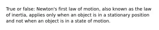 True or false: Newton's first law of motion, also known as the law of inertia, applies only when an object is in a stationary position and not when an object is in a state of motion.