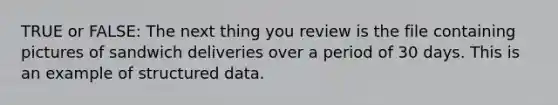 TRUE or FALSE: The next thing you review is the file containing pictures of sandwich deliveries over a period of 30 days. This is an example of structured data.