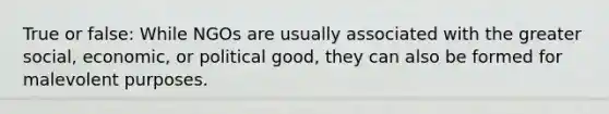 True or false: While NGOs are usually associated with the greater social, economic, or political good, they can also be formed for malevolent purposes.