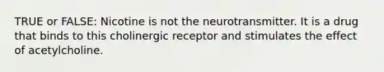 TRUE or FALSE: Nicotine is not the neurotransmitter. It is a drug that binds to this cholinergic receptor and stimulates the effect of acetylcholine.