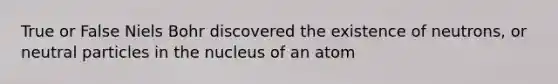 True or False Niels Bohr discovered the existence of neutrons, or neutral particles in the nucleus of an atom