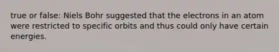 true or false: Niels Bohr suggested that the electrons in an atom were restricted to specific orbits and thus could only have certain energies.