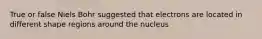 True or false Niels Bohr suggested that electrons are located in different shape regions around the nucleus