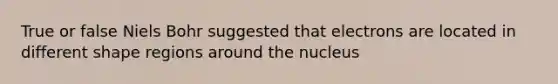 True or false Niels Bohr suggested that electrons are located in different shape regions around the nucleus