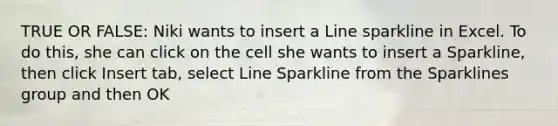 TRUE OR FALSE: Niki wants to insert a Line sparkline in Excel. To do this, she can click on the cell she wants to insert a Sparkline, then click Insert tab, select Line Sparkline from the Sparklines group and then OK