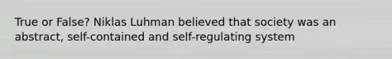 True or False? Niklas Luhman believed that society was an abstract, self-contained and self-regulating system