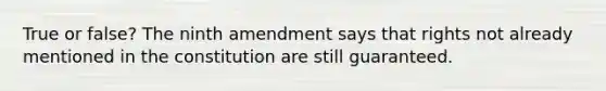 True or false? The ninth amendment says that rights not already mentioned in the constitution are still guaranteed.