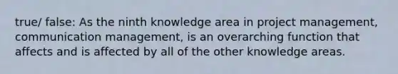 true/ false: As the ninth knowledge area in project management, communication management, is an overarching function that affects and is affected by all of the other knowledge areas.