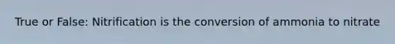 True or False: Nitrification is the conversion of ammonia to nitrate