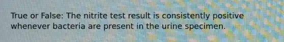 True or False: The nitrite test result is consistently positive whenever bacteria are present in the urine specimen.