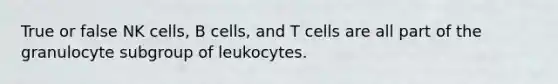 True or false NK cells, B cells, and T cells are all part of the granulocyte subgroup of leukocytes.