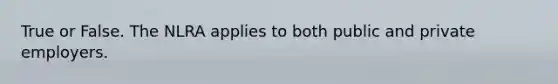 True or False. The NLRA applies to both public and private employers.