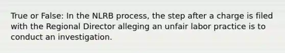 True or False: In the NLRB process, the step after a charge is filed with the Regional Director alleging an unfair labor practice is to conduct an investigation.