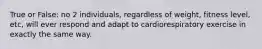 True or False: no 2 individuals, regardless of weight, fitness level, etc, will ever respond and adapt to cardiorespiratory exercise in exactly the same way.