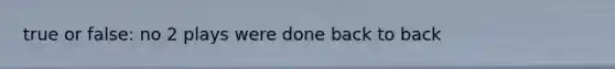 true or false: no 2 plays were done back to back
