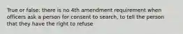 True or false: there is no 4th amendment requirement when officers ask a person for consent to search, to tell the person that they have the right to refuse