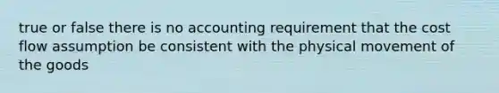 true or false there is no accounting requirement that the cost flow assumption be consistent with the physical movement of the goods