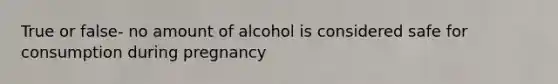 True or false- no amount of alcohol is considered safe for consumption during pregnancy