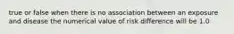 true or false when there is no association between an exposure and disease the numerical value of risk difference will be 1.0