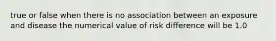 true or false when there is no association between an exposure and disease the numerical value of risk difference will be 1.0