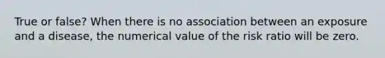 True or false? When there is no association between an exposure and a disease, the numerical value of the risk ratio will be zero.