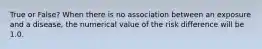 True or False? When there is no association between an exposure and a disease, the numerical value of the risk difference will be 1.0.