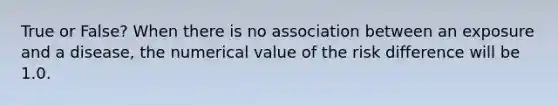 True or False? When there is no association between an exposure and a disease, the numerical value of the risk difference will be 1.0.