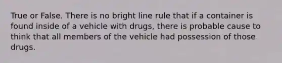 True or False. There is no bright line rule that if a container is found inside of a vehicle with drugs, there is probable cause to think that all members of the vehicle had possession of those drugs.