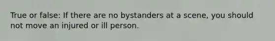 True or false: If there are no bystanders at a scene, you should not move an injured or ill person.