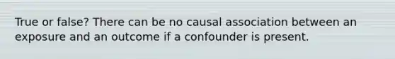 True or false? There can be no causal association between an exposure and an outcome if a confounder is present.