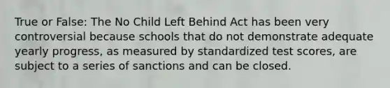 True or False: The No Child Left Behind Act has been very controversial because schools that do not demonstrate adequate yearly progress, as measured by standardized test scores, are subject to a series of sanctions and can be closed.