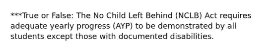 ***True or False: The No Child Left Behind (NCLB) Act requires adequate yearly progress (AYP) to be demonstrated by all students except those with documented disabilities.