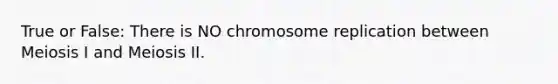 True or False: There is NO chromosome replication between Meiosis I and Meiosis II.