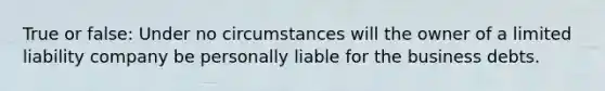 True or false: Under no circumstances will the owner of a limited liability company be personally liable for the business debts.