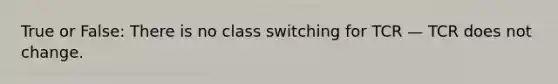 True or False: There is no class switching for TCR — TCR does not change.